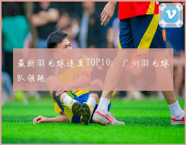 最新羽毛球速度TOP10：广州羽毛球队领跑
