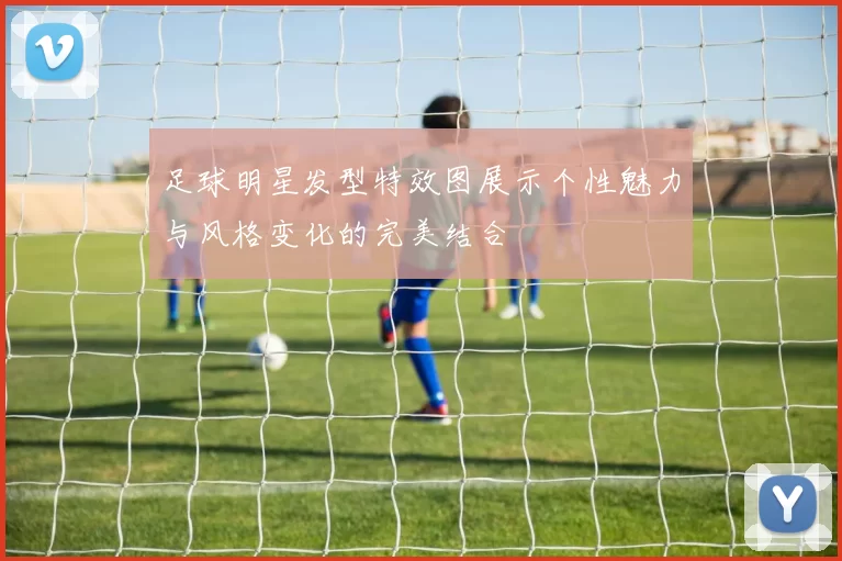 足球明星发型特效图展示个性魅力与风格变化的完美结合