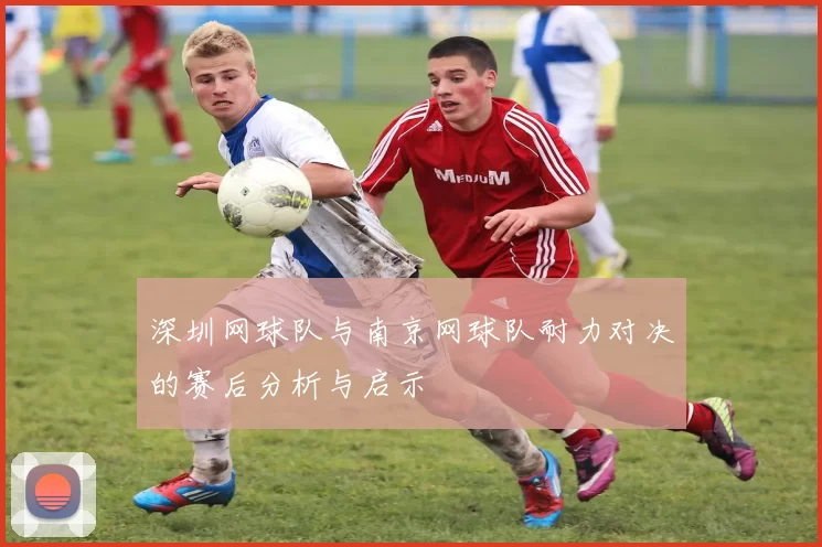 深圳网球队与南京网球队耐力对决的赛后分析与启示