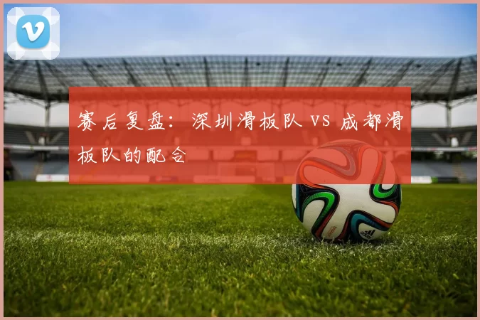 赛后复盘：深圳滑板队 vs 成都滑板队的配合