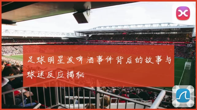 足球明星泼啤酒事件背后的故事与球迷反应揭秘