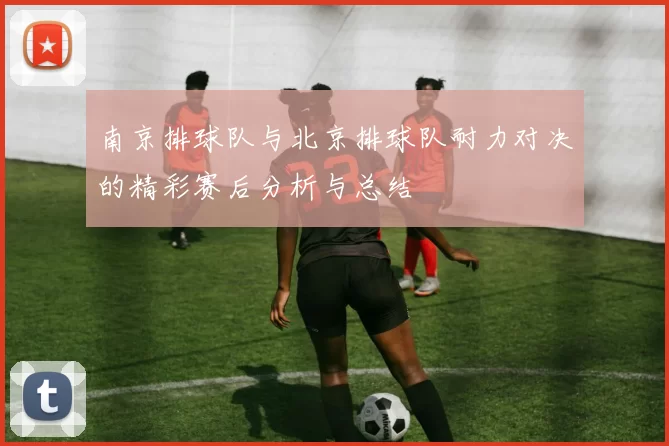 南京排球队与北京排球队耐力对决的精彩赛后分析与总结