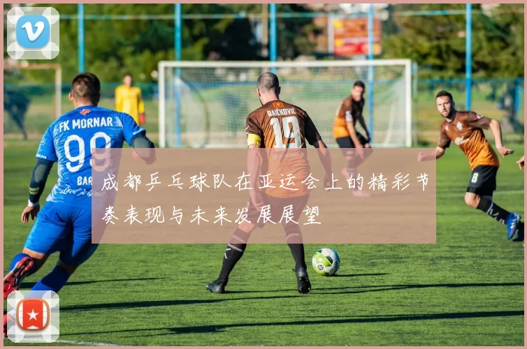 成都乒乓球队在亚运会上的精彩节奏表现与未来发展展望