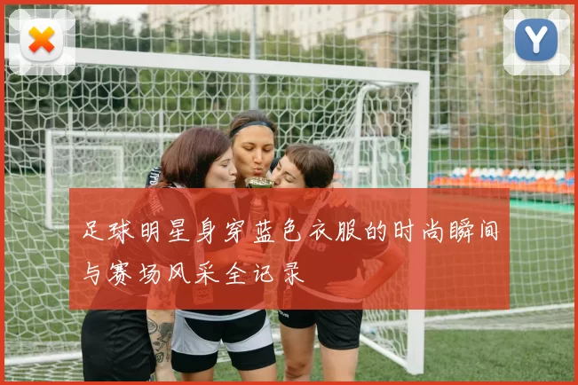 足球明星身穿蓝色衣服的时尚瞬间与赛场风采全记录